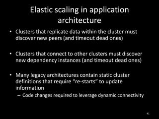 Elastic scaling in application
architecture
• Clusters that replicate data within the cluster must
discover new peers (and timeout dead ones)
• Clusters that connect to other clusters must discover
new dependency instances (and timeout dead ones)
• Many legacy architectures contain static cluster
definitions that require “re-starts” to update
information
– Code changes required to leverage dynamic connectivity

41

 