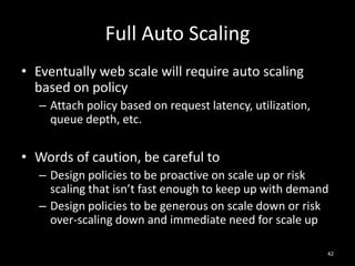 Full Auto Scaling
• Eventually web scale will require auto scaling
based on policy
– Attach policy based on request latency, utilization,
queue depth, etc.

• Words of caution, be careful to
– Design policies to be proactive on scale up or risk
scaling that isn’t fast enough to keep up with demand
– Design policies to be generous on scale down or risk
over-scaling down and immediate need for scale up
42

 