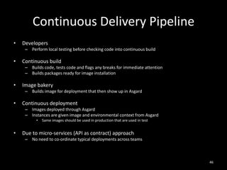 Continuous Delivery Pipeline
•

Developers
– Perform local testing before checking code into continuous build

•

Continuous build
– Builds code, tests code and flags any breaks for immediate attention
– Builds packages ready for image installation

•

Image bakery
– Builds image for deployment that then show up in Asgard

•

Continuous deployment
– Images deployed through Asgard
– Instances are given image and environmental context from Asgard
•

•

Same images should be used in production that are used in test

Due to micro-services (API as contract) approach
– No need to co-ordinate typical deployments across teams

46

 