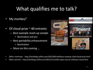 What qualifies me to talk?
• My monkey?
• Of cloud prize ~ 40 entrants
– Best example mash-up sample
• Nomination and win

– Best portability enhancement
• Nomination

– More on this coming …
•
•

Other nominees - http://techblog.netflix.com/2013/09/netflixoss-meetup-s1e4-cloud-prize.html
Other winners - http://techblog.netflix.com/2013/11/netflix-open-source-software-cloud.html

5

 