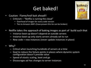 Get baked!
• Caution: Flame/troll bait ahead!!
– Criticism – “Netflix is ruining the cloud”
• Overhead of images for every code version
• Ties to Amazon AMI’s (have proven this tie can be broken)

• Netflix takes the approach of baking images as part of build such that
– Instance boot-up doesn’t depend on outside servers
– Instance boot-up only starts servers already set to run
– New code = new instances (never update instances in place)

• Why?
– Critical when launching hundreds of servers at a time
– Goal to reduce the failure points in places where dynamic system
configuration doesn’t provide value
– Speed of elastic scaling, boot and go
– Discourages ad hoc changes to server instances
50

 