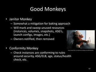 Good Monkeys
• Janitor Monkey
– Somewhat a mitigation for baking approach
– Will mark and sweep unused resources
(instances, volumes, snapshots, ASG’s,
launch configs, images, etc.)
– Owners notified, then removed

• Conformity Monkey

http://www.flickr.com/photos/sonofgroucho/5852049290

– Check instances are conforming to rules
around security, ASG/ELB, age, status/health
check, etc.

53

 