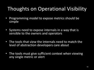 Thoughts on Operational Visibility
• Programming model to expose metrics should be
simple
• Systems need to expose internals in a way that is
sensible to the owners and operators
• The tools that view the internals need to match the
level of abstraction developers care about
• The tools must give sufficient context when viewing
any single metric or alert
55

 