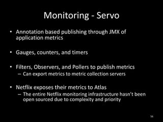 Monitoring - Servo
• Annotation based publishing through JMX of
application metrics
• Gauges, counters, and timers
• Filters, Observers, and Pollers to publish metrics
– Can export metrics to metric collection servers

• Netflix exposes their metrics to Atlas
– The entire Netflix monitoring infrastructure hasn’t been
open sourced due to complexity and priority
56

 