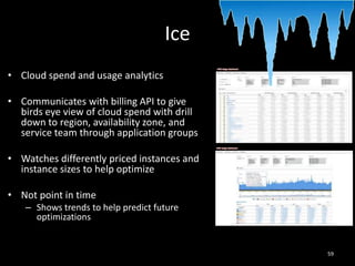 Ice
• Cloud spend and usage analytics
• Communicates with billing API to give
birds eye view of cloud spend with drill
down to region, availability zone, and
service team through application groups
• Watches differently priced instances and
instance sizes to help optimize
• Not point in time
– Shows trends to help predict future
optimizations

59

 