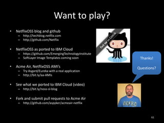 Want to play?
•

NetflixOSS blog and github
– http://techblog.netflix.com
– http://github.com/Netflix

•

NetflixOSS as ported to IBM Cloud
– https://github.com/EmergingTechnologyInstitute
– SoftLayer Image Templates coming soon

•

Acme Air, NetflixOSS AMI’s
– Try Asgard/Eureka with a real application
– http://bit.ly/aa-AMIs

•

Thanks!
Questions?

See what we ported to IBM Cloud (video)
– http://bit.ly/noss-sl-blog

•

Fork and submit pull requests to Acme Air
– http://github.com/aspyker/acmeair-netflix

61

 