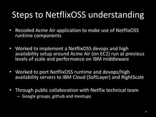 Steps to NetflixOSS understanding
• Recoded Acme Air application to make use of NetflixOSS
runtime components
• Worked to implement a NetflixOSS devops and high
availability setup around Acme Air (on EC2) run at previous
levels of scale and performance on IBM middleware
• Worked to port NetflixOSS runtime and devops/high
availability servers to IBM Cloud (SoftLayer) and RightScale
• Through public collaboration with Netflix technical team
– Google groups, github and meetups
9

 