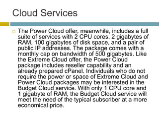 Cloud Services
 The Power Cloud offer, meanwhile, includes a full
suite of services with 2 CPU cores, 2 gigabytes of
RAM, 100 gigabytes of disk space, and a pair of
public IP addresses. The package comes with a
monthly cap on bandwidth of 500 gigabytes. Like
the Extreme Cloud offer, the Power Cloud
package includes reseller capability and an
already prepared cPanel. Individuals who do not
require the power or space of Extreme Cloud and
Power Cloud packages may be interested in the
Budget Cloud service. With only 1 CPU core and
1 gigabyte of RAM, the Budget Cloud service will
meet the need of the typical subscriber at a more
economical price.
 