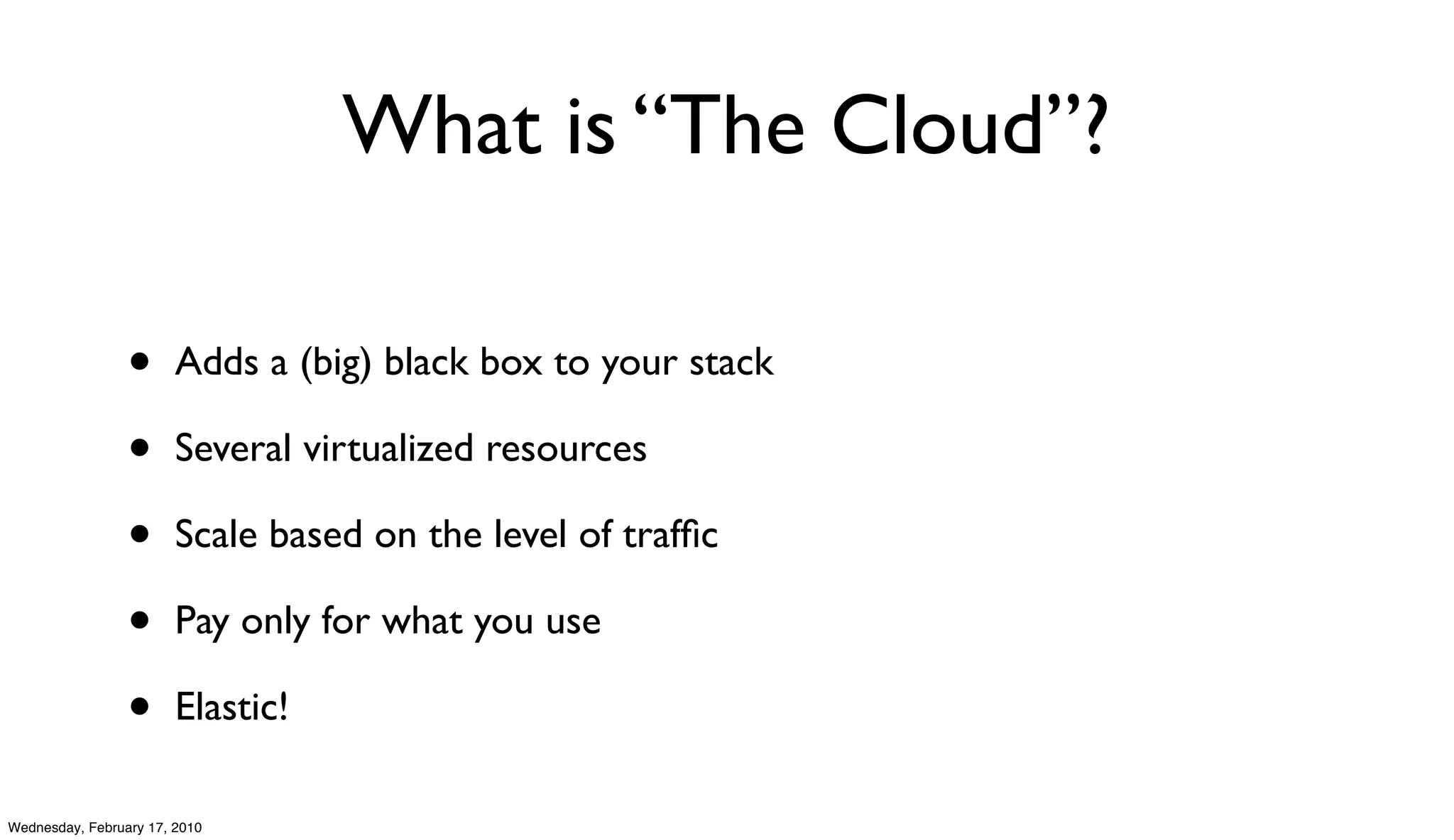 What is “The Cloud”?

                 •      Adds a (big) black box to your stack

                 •      Several virtualized resources

                 •      Scale based on the level of trafﬁc

                 •      Pay only for what you use

                 •      Elastic!

Wednesday, February 17, 2010
 