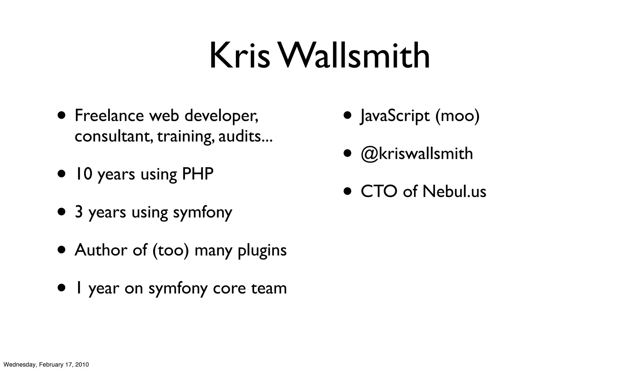 Kris Wallsmith
                 • Freelance web developer,              • JavaScript (moo)
                       consultant, training, audits...
                                                         • @kriswallsmith
                 • 10 years using PHP
                                                         • CTO of Nebul.us
                 • 3 years using symfony
                 • Author of (too) many plugins
                 • 1 year on symfony core team

Wednesday, February 17, 2010
 