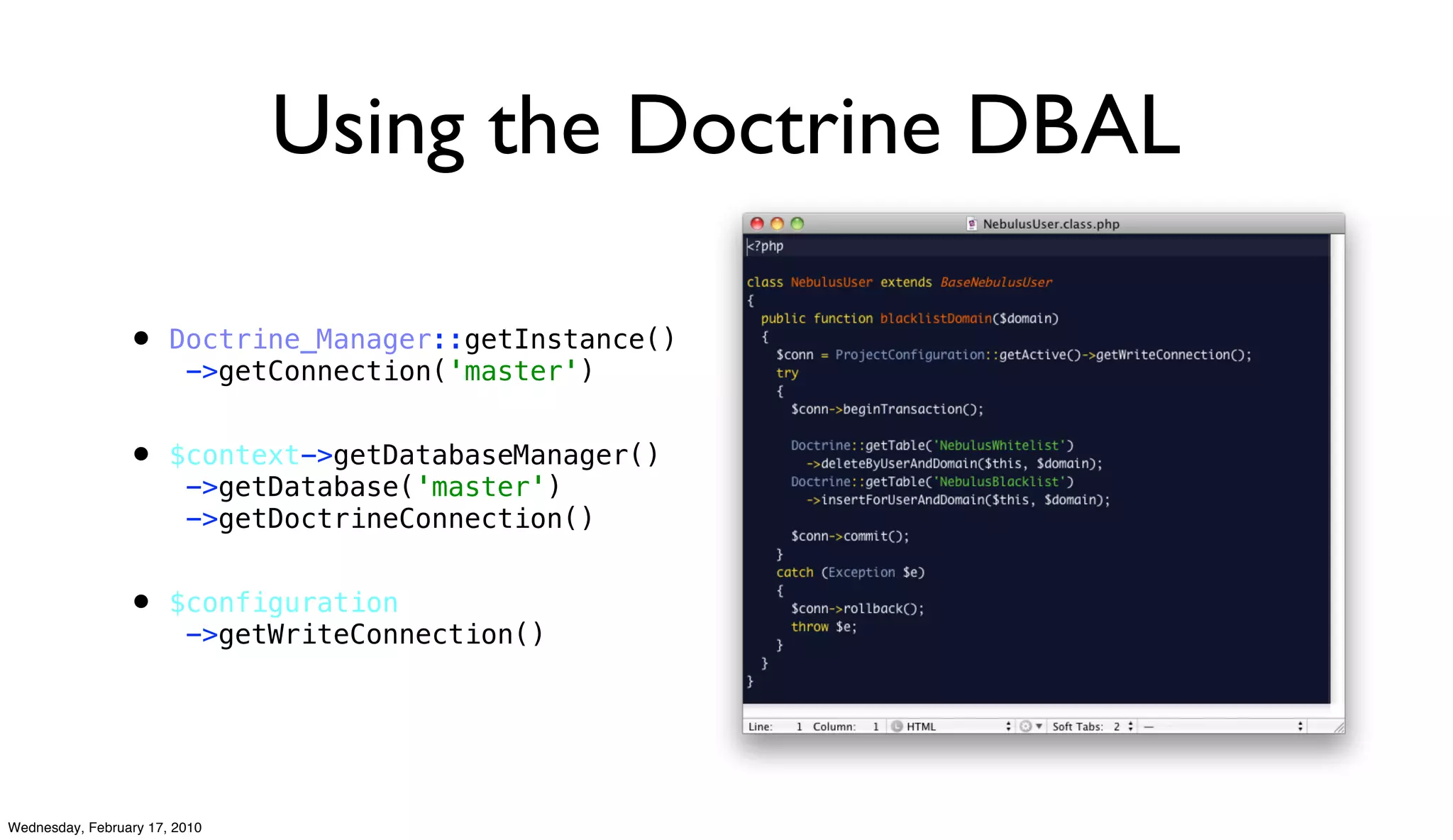 Using the Doctrine DBAL

                 • Doctrine_Manager::getInstance()
                         ->getConnection('master')


                 • $context->getDatabaseManager()
                         ->getDatabase('master')
                         ->getDoctrineConnection()


                 • $configuration
                         ->getWriteConnection()




Wednesday, February 17, 2010
 