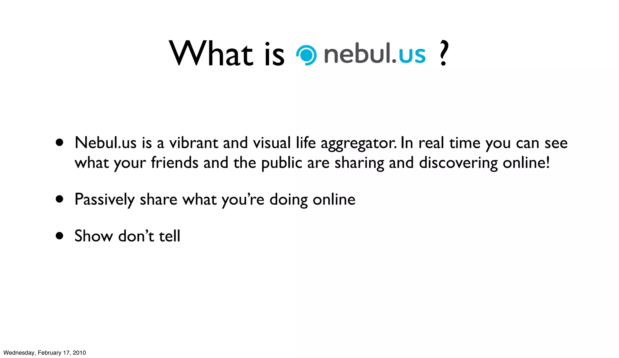 What is Nebul.us ?

                 •      Nebul.us is a vibrant and visual life aggregator. In real time you can see
                        what your friends and the public are sharing and discovering online!

                 •      Passively share what you’re doing online

                 •      Show don’t tell




Wednesday, February 17, 2010
 