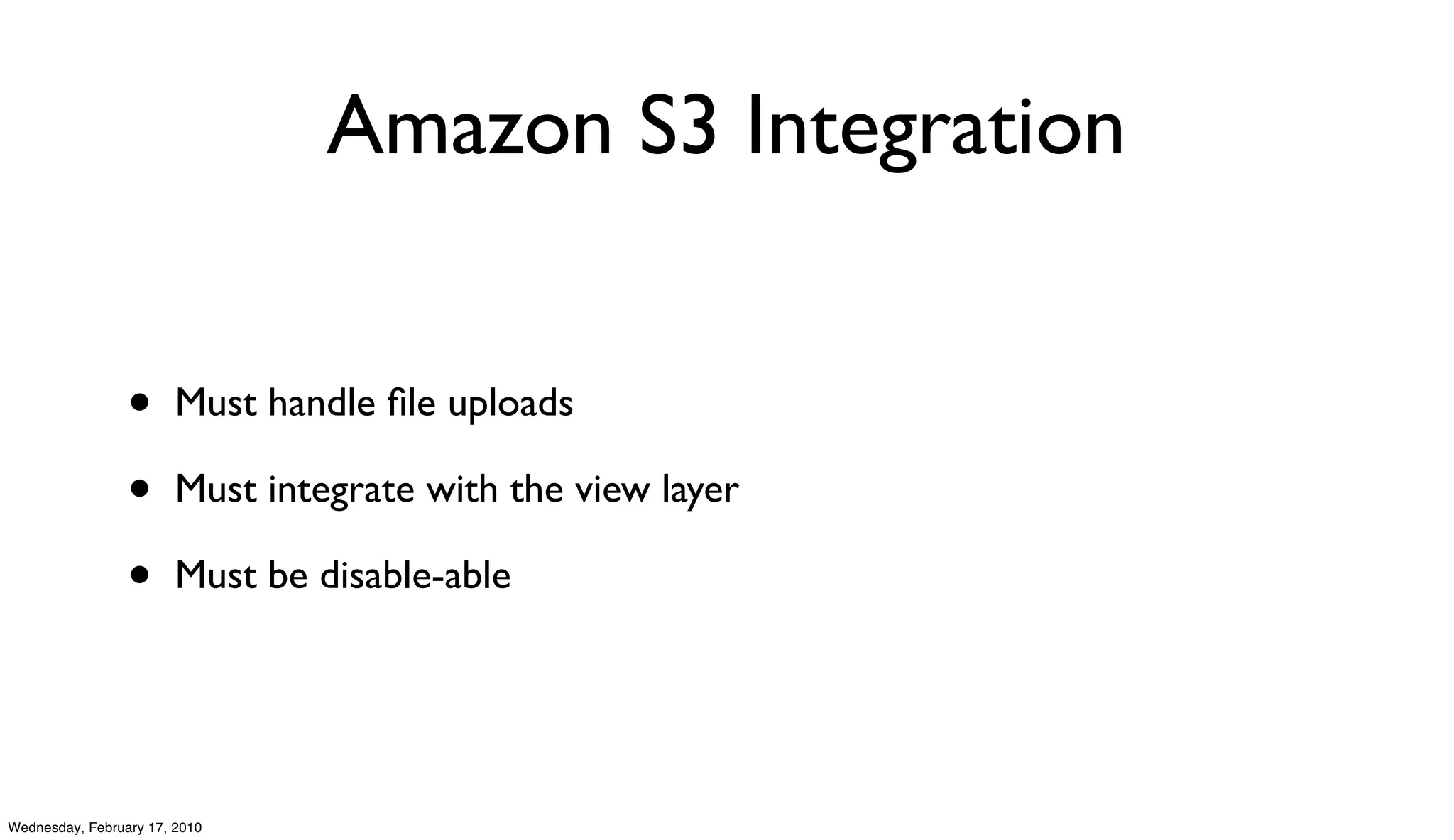 Amazon S3 Integration


                 •      Must handle ﬁle uploads

                 •      Must integrate with the view layer

                 •      Must be disable-able




Wednesday, February 17, 2010
 