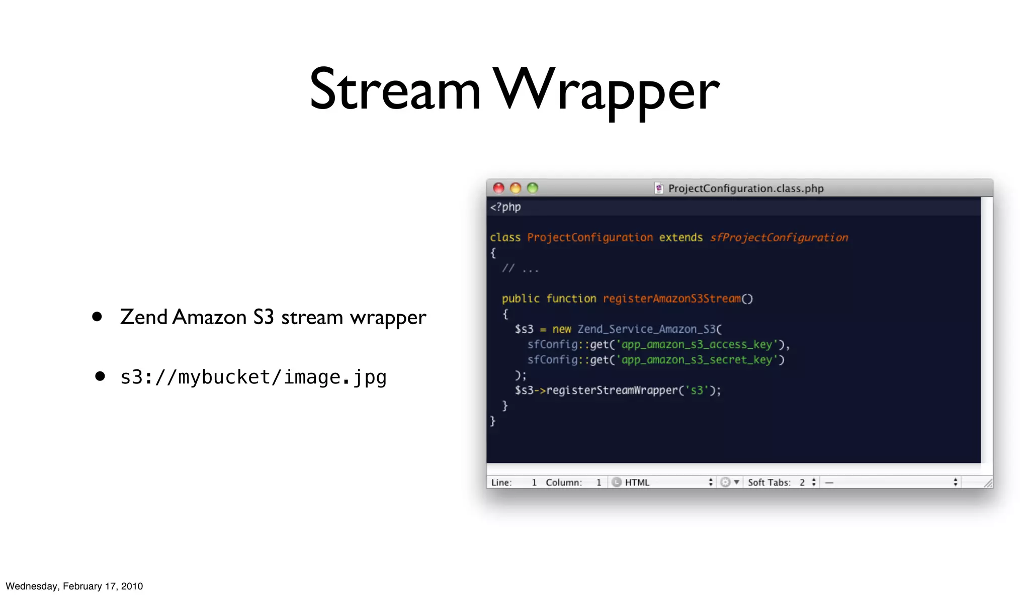 Stream Wrapper


                 •     Zend Amazon S3 stream wrapper

                 • s3://mybucket/image.jpg




Wednesday, February 17, 2010
 