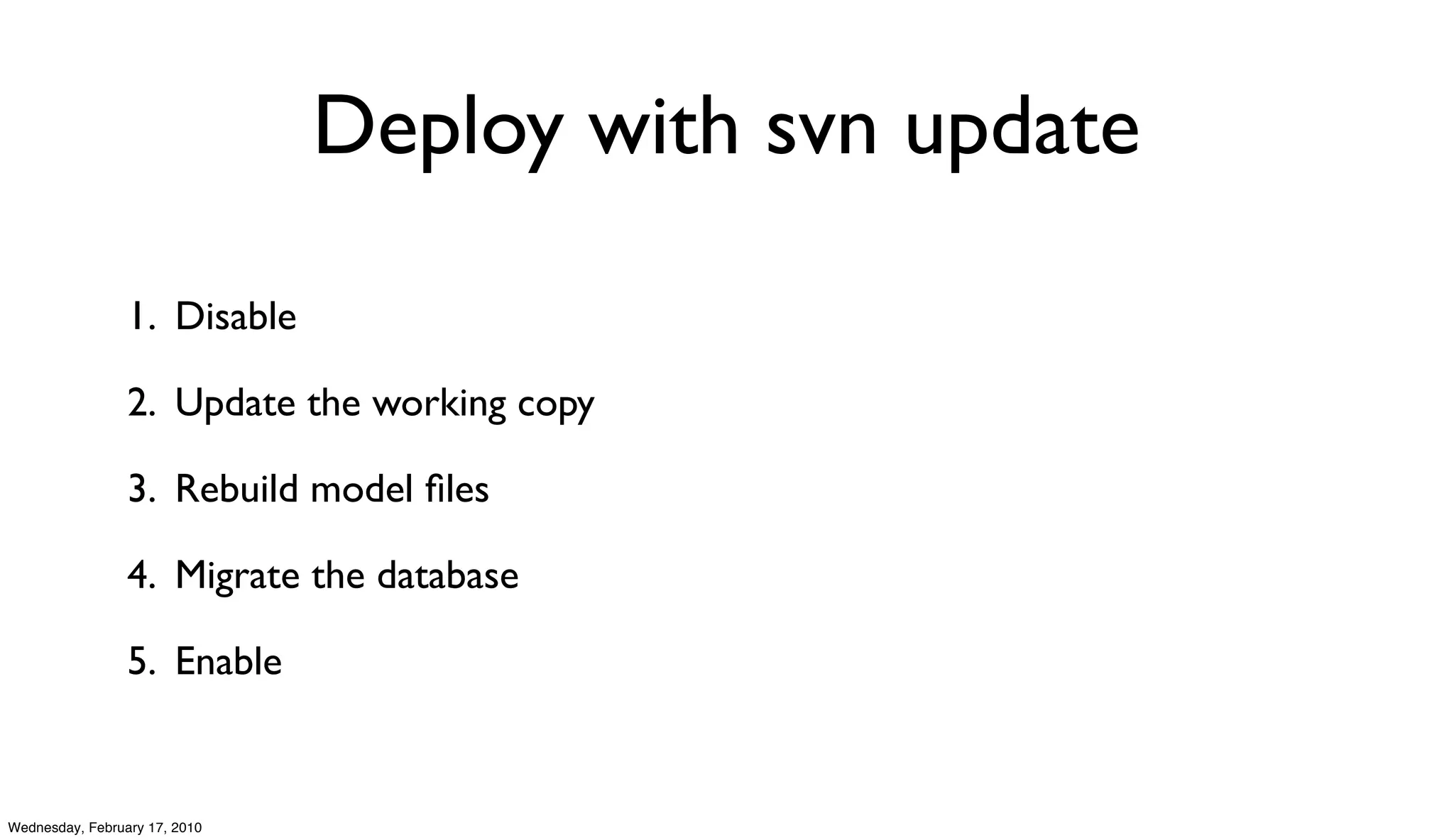 Deploy with svn update

                 1. Disable

                 2. Update the working copy

                 3. Rebuild model ﬁles

                 4. Migrate the database

                 5. Enable


Wednesday, February 17, 2010
 