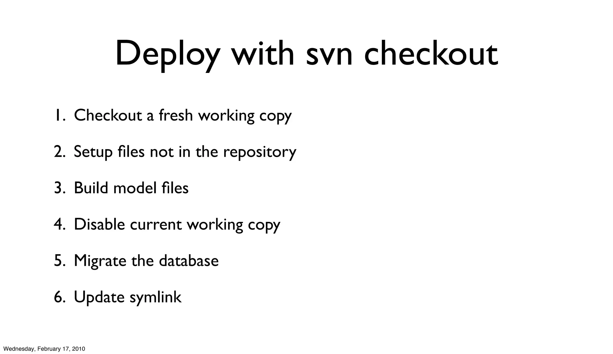 Deploy with svn checkout
                 1. Checkout a fresh working copy

                 2. Setup ﬁles not in the repository

                 3. Build model ﬁles

                 4. Disable current working copy

                 5. Migrate the database

                 6. Update symlink

Wednesday, February 17, 2010
 