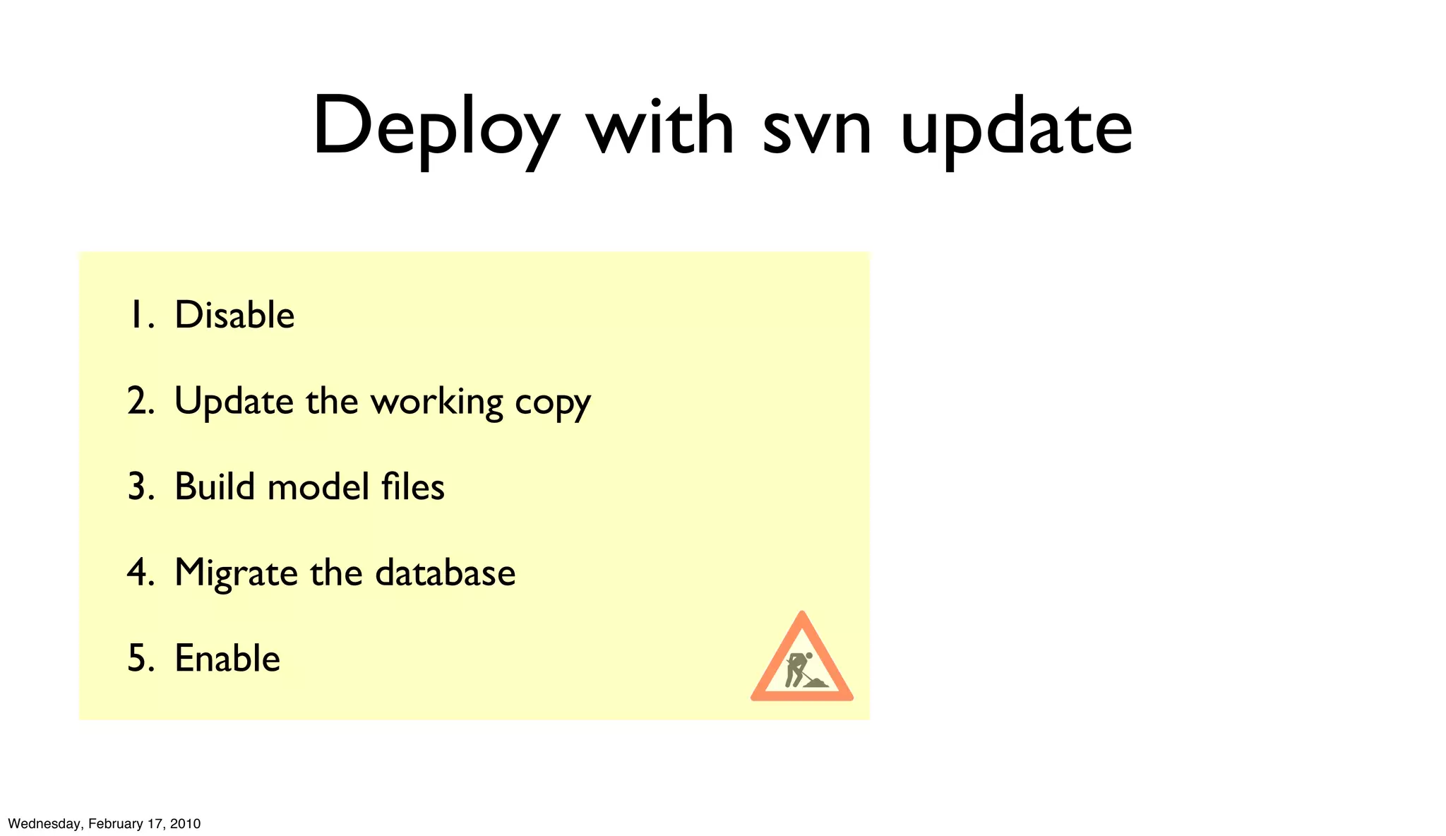 Deploy with svn update

                 1. Disable

                 2. Update the working copy

                 3. Build model ﬁles

                 4. Migrate the database

                 5. Enable


Wednesday, February 17, 2010
 
