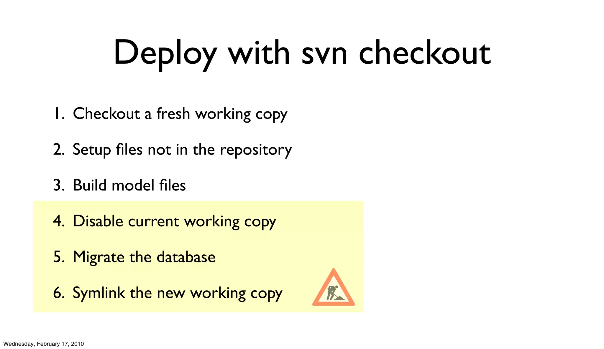 Deploy with svn checkout
                 1. Checkout a fresh working copy

                 2. Setup ﬁles not in the repository

                 3. Build model ﬁles

                 4. Disable current working copy

                 5. Migrate the database

                 6. Symlink the new working copy

Wednesday, February 17, 2010
 