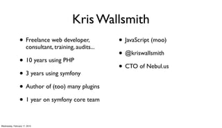 Kris Wallsmith
                 • Freelance web developer,              • JavaScript (moo)
                       consultant, training, audits...
                                                         • @kriswallsmith
                 • 10 years using PHP
                                                         • CTO of Nebul.us
                 • 3 years using symfony
                 • Author of (too) many plugins
                 • 1 year on symfony core team

Wednesday, February 17, 2010
 