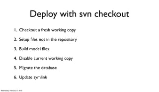 Deploy with svn checkout
                 1. Checkout a fresh working copy

                 2. Setup ﬁles not in the repository

                 3. Build model ﬁles

                 4. Disable current working copy

                 5. Migrate the database

                 6. Update symlink

Wednesday, February 17, 2010
 
