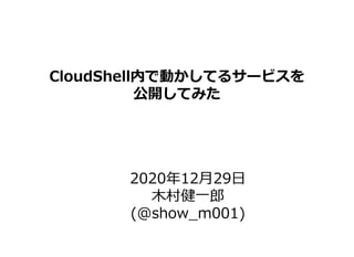 Copyright © 2015-2020 ALTERBOOTH inc. All Rights Reserved.
CloudShell内で動かしてるサービスを
公開してみた
2020年12月29日
木村健一郎
(@show_m001)
 