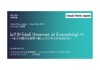 Cloud Show Japan / Cloud Next 2014 
セッション3 講演 
IoTからIoE（Internet of Everything）へ 
～全てが繋がる世界で新しいビジネスが生まれる～ 
2014年10月17日 
シスコシステムズ合同会社 シスココンサルティングサービス 
シニアパートナー 八子知礼 
 