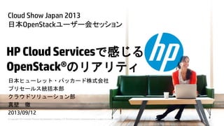 © Copyright 2013 Hewlett-Packard Development Company, L.P. The information contained herein is subject to change without notice.
HPCloudServicesで感じる
OpenStack®のリアリティ
日本ヒューレット・パッカード株式会社
プリセールス統括本部
クラウドソリューション部
真壁 徹
2013/09/12
Cloud Show Japan 2013
日本OpenStackユーザー会セッション
 