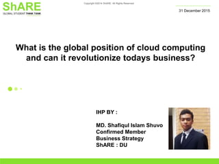 Copyright ©2014 ShARE. All Rights Reserved
What is the global position of cloud computing
and can it revolutionize todays business?
31 December 2015
IHP BY :
MD. Shafiqul Islam Shuvo
Confirmed Member
Business Strategy
ShARE : DU
 
