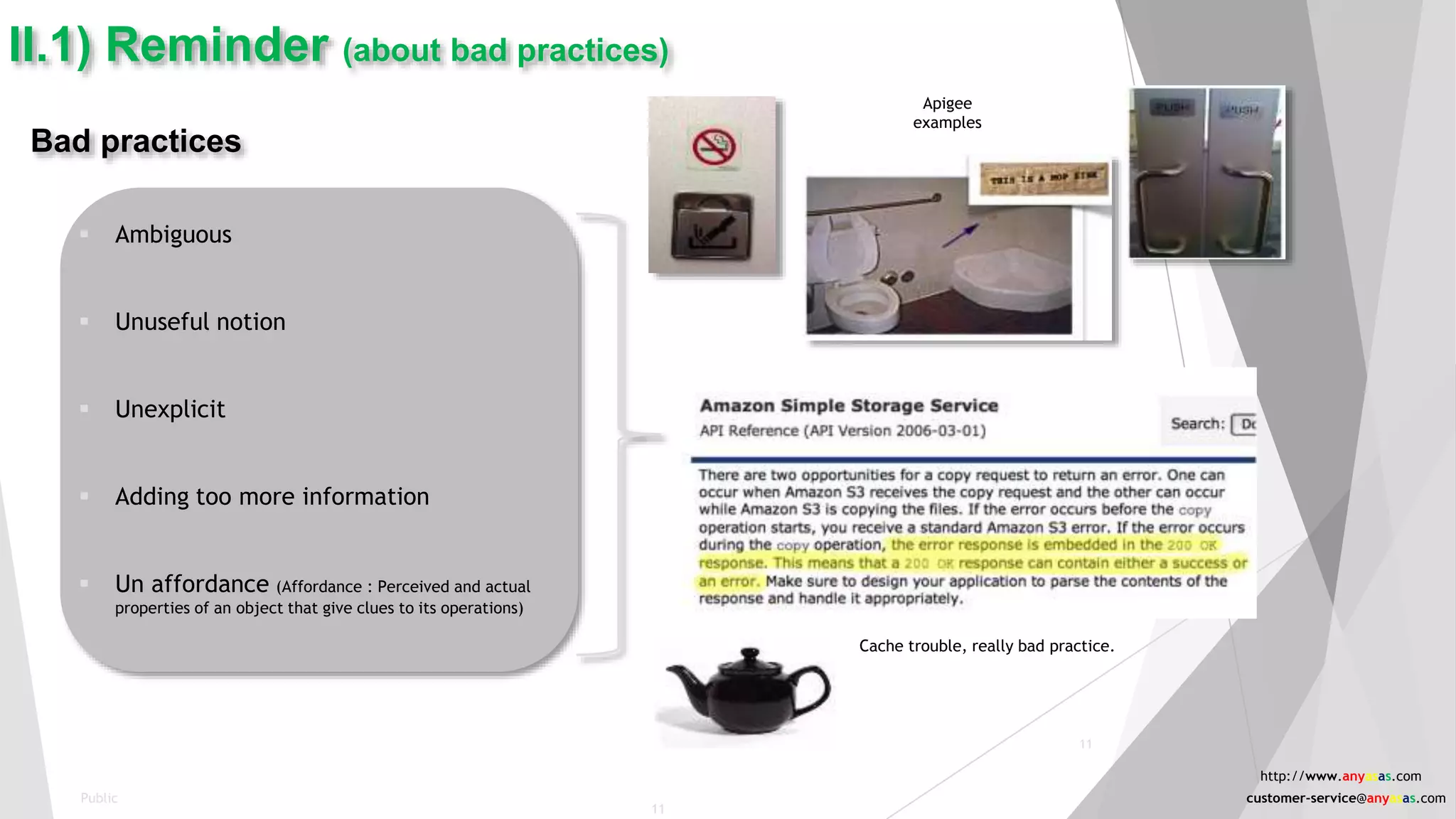 11
Bad practices
 Ambiguous
 Unuseful notion
 Unexplicit
 Adding too more information
 Un affordance (Affordance : Perceived and actual
properties of an object that give clues to its operations)
II.1) Reminder (about bad practices)
Cache trouble, really bad practice.
Apigee
examples
Public
11
http://www.anyasas.com
customer-service@anyasas.com
 