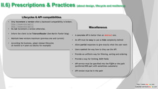 Lifecycles & API compatibilities
Miscellaneous
• Only increment a version when a backward compatibility is broken.
http://myservice/api/v1
http://myservice/api/v2
• Do not increment a version otherwise.
• Inform the client to be TolerantReader (See Martin Fowler blog)
• Maintain two versions maximum (previous one and current)
• According the business, adapt release lifecycles
(6 months to 4 years as Ubuntu for example)
II.6) Prescriptions & Practices (about design, lifecycle and resiliency)
• A concrete API is better than an abstract one.
• An API must be easy to use so hide complexity behind
• Allow partial responses to give exactly what the user want
• Users control the way how to they use the API
• Provide an unfiform way for filtering, sorting and ordering
• Provide a way for limiting JSON fields
• API service must be specified into the FQDN or the path
(preferred DNS part with sometimes customers)
• API version must be in the path
Public
17
http://www.anyasas.com
customer-service@anyasas.com
 