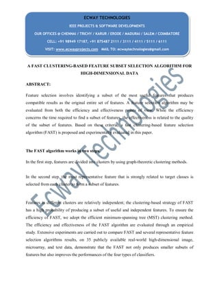 A FAST CLUSTERING-BASED FEATURE SUBSET SELECTION ALGORITHM FOR
HIGH-DIMENSIONAL DATA
ABSTRACT:
Feature selection involves identifying a subset of the most useful features that produces
compatible results as the original entire set of features. A feature selection algorithm may be
evaluated from both the efficiency and effectiveness points of view. While the efficiency
concerns the time required to find a subset of features, the effectiveness is related to the quality
of the subset of features. Based on these criteria, a fast clustering-based feature selection
algorithm (FAST) is proposed and experimentally evaluated in this paper.
The FAST algorithm works in two steps.
In the first step, features are divided into clusters by using graph-theoretic clustering methods.
In the second step, the most representative feature that is strongly related to target classes is
selected from each cluster to form a subset of features.
Features in different clusters are relatively independent; the clustering-based strategy of FAST
has a high probability of producing a subset of useful and independent features. To ensure the
efficiency of FAST, we adopt the efficient minimum-spanning tree (MST) clustering method.
The efficiency and effectiveness of the FAST algorithm are evaluated through an empirical
study. Extensive experiments are carried out to compare FAST and several representative feature
selection algorithms results, on 35 publicly available real-world high-dimensional image,
microarray, and text data, demonstrate that the FAST not only produces smaller subsets of
features but also improves the performances of the four types of classifiers.
ECWAY TECHNOLOGIES
IEEE PROJECTS & SOFTWARE DEVELOPMENTS
OUR OFFICES @ CHENNAI / TRICHY / KARUR / ERODE / MADURAI / SALEM / COIMBATORE
CELL: +91 98949 17187, +91 875487 2111 / 3111 / 4111 / 5111 / 6111
VISIT: www.ecwayprojects.com MAIL TO: ecwaytechnologies@gmail.com
 