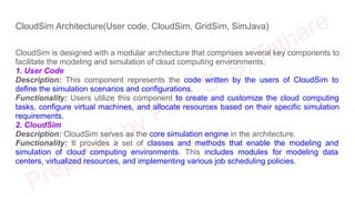 CloudSim Architecture(User code, CloudSim, GridSim, SimJava)
CloudSim is designed with a modular architecture that comprises several key components to
facilitate the modeling and simulation of cloud computing environments.
1. User Code
Description: This component represents the code written by the users of CloudSim to
define the simulation scenarios and configurations.
Functionality: Users utilize this component to create and customize the cloud computing
tasks, configure virtual machines, and allocate resources based on their specific simulation
requirements.
2. CloudSim
Description: CloudSim serves as the core simulation engine in the architecture.
Functionality: It provides a set of classes and methods that enable the modeling and
simulation of cloud computing environments. This includes modules for modeling data
centers, virtualized resources, and implementing various job scheduling policies.
 