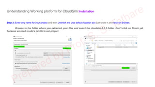 Understanding Working platform for CloudSim:Installation
Step 3: Enter any name for your project and then uncheck the Use default location box just under it and click on Browse.
Browse to the folder where you extracted your files and select the cloudsim-3.0.3 folder. Don’t click on Finish yet,
because we need to add a jar file to our project.
 