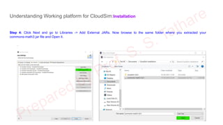Understanding Working platform for CloudSim:Installation
Step 4: Click Next and go to Libraries -> Add External JARs. Now browse to the same folder where you extracted your
commons-math3 jar file and Open it.
.
 