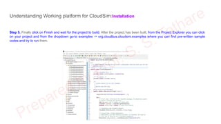 Understanding Working platform for CloudSim:Installation
Step 5. Finally click on Finish and wait for the project to build. After the project has been built, from the Project Explorer you can click
on your project and from the dropdown go-to examples -> org.cloudbus.cloudsim.examples where you can find pre-written sample
codes and try to run them.
.
 