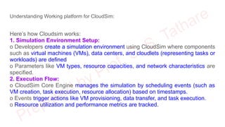 Understanding Working platform for CloudSim:
Here’s how Cloudsim works:
1. Simulation Environment Setup:
o Developers create a simulation environment using CloudSim where components
such as virtual machines (VMs), data centers, and cloudlets (representing tasks or
workloads) are defined
o Parameters like VM types, resource capacities, and network characteristics are
specified.
2. Execution Flow:
o CloudSim Core Engine manages the simulation by scheduling events (such as
VM creation, task execution, resource allocation) based on timestamps.
o Events trigger actions like VM provisioning, data transfer, and task execution.
o Resource utilization and performance metrics are tracked.
 