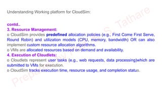 Understanding Working platform for CloudSim:
contd..
3. Resource Management:
o CloudSim provides predefined allocation policies (e.g., First Come First Serve,
Round Robin) and utilization models (CPU, memory, bandwidth) OR can also
implement custom resource allocation algorithms.
o VMs are allocated resources based on demand and availability.
4. Execution of Cloudlets:
o Cloudlets represent user tasks (e.g., web requests, data processing)which are
submitted to VMs for execution.
o CloudSim tracks execution time, resource usage, and completion status.
 