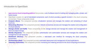 Introduction to OpenStack
1. open-source cloud computing platform that provides a set of software tools for building and managing public, private, and
hybrid clouds.
2. OpenStack consists of a set of interrelated components, each of which provides a specific function in the cloud computing
environment. These components include:
● Compute (Nova): This component provides virtualization services and manages the creation and scheduling of virtual
machines.
● Networking (Neutron): This component provides network connectivity services and manages the creation and configuration
of virtual networks.
● Storage (Cinder and Swift): These components provide storage services and manage the creation and management of
block and object storage.
● Identity (Keystone): This component provides authentication and authorization services and manages the creation and
management of user accounts.
● Dashboard (Horizon): This component provides a web-based user interface for managing the cloud computing
environment.
● Orchestration (Heat): This component provides automated deployment and management of cloud applications.
● Telemetry (Ceilometer): This component provides monitoring and metering services for the cloud computing environment
 