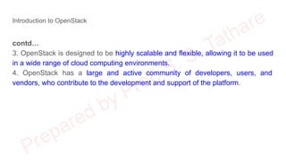 Introduction to OpenStack
contd…
3. OpenStack is designed to be highly scalable and flexible, allowing it to be used
in a wide range of cloud computing environments.
4. OpenStack has a large and active community of developers, users, and
vendors, who contribute to the development and support of the platform.
 