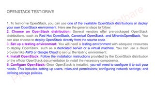 OPENSTACK TEST-DRIVE
1. To test-drive OpenStack, you can use one of the available OpenStack distributions or deploy
your own OpenStack environment. Here are the general steps to follow:
2. Choose an OpenStack distribution: Several vendors offer pre-packaged OpenStack
distributions, such as Red Hat OpenStack, Canonical OpenStack, and MirantisOpenStack. You
can also choose to deploy OpenStack directly from the source code.
3. Set up a testing environment: You will need a testing environment with adequate resources
to deploy OpenStack, such as a dedicated server or a virtual machine. You can use a cloud
provider like AWS or Google Cloud to set up the testing environment.
4. Install OpenStack: Follow the installation instructions provided by the OpenStack distribution
or the official OpenStack documentation to install the necessary components.
5. Configure OpenStack: Once OpenStack is installed, you will need to configure it to suit your
needs. This includes setting up users, roles,and permissions; configuring network settings; and
defining storage policies.
 