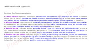 Basic OpenStack operations
Some basic OpenStack operations include:
1. Creating instances: OpenStack instances are virtual machines that can be used to run applications and services. To create an
instance, you can use the OpenStack web interface (Horizon) or command-line interface (CLI). You will need to specify the flavor
(CPU, memory, and disk configuration), image (operating system and software), network, and security settings for the instance.
2. Managing networks: OpenStack provides a networking service (Neutron) that allows you to create and manage virtual networks.
To create a network, you can use the OpenStack web interface or CLI and specify the network name, subnet, and IP address range.
You can also attach instances to networks and configure security settings for the network.
3. Managing storage: OpenStack provides two storage services, Cinder (block storage) and Swift (object storage). To create a
block storage volume, you can use the OpenStack web interface or CLI and specify the volume size, type, and other settings. To
create an object storage container, you can use the Swift CLI and specify the container name and access settings.
4. Managing users and projects: OpenStack provides an identity service (Keystone) that allows you to create and manage users,
projects, and roles. Users are granted roles that define their level of access to OpenStack resources. To create a user, you can use
the OpenStack web interface or CLI and specify the user name, password, and other settings. To create a project, you can also use
the OpenStack web interface or CLI and specify the project name and description.
 