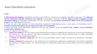 Basic OpenStack operations
contd…
5. Monitoring and logging: OpenStack provides several tools for monitoring and logging OpenStack resources. The telemetry
service (Ceilometer) provides monitoring and metering of OpenStack resources, while the logging service (Logstash) provides
centralized logging for OpenStack components. You can use these tools to monitor performance, detect errors, and troubleshoot
issues in your OpenStack environment.
6. These are just a few examples of basic OpenStack operations. OpenStack provides a wide range of functionality, and the
operations required will depend on your specific use case and requirements.
7. Here are some basic OpenStack operations that you can perform using the Horizon web interface or the OpenStack
command-line interface (CLI):
Launch an instance: and clicking on
● Launch an Instance: You can create a new virtual machine instance by selecting the compute tab in the horizon dashboard
and clicking on “Launch Instance”. You will be prompted to select a flavor (virtual machine size), an image (operating
system), and other configuration options.
● To launch an instance using CLI, you can use the openstack server create command and specify the necessary
parameters.
● Create a network: You can create a new network for your instances by selecting the network tab in the horizon dashboard
and clicking on “create network”. You will be prompted to specify the network type, subnet details, and other configuration
options.
 