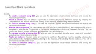 Basic OpenStack operations
Contd..
● To create a network using CLI, you can use the openstack network create command and specify the
necessary parameters.
● Attach a volume: You can attach a volume to an instance to provide additional storage by selecting the
Compute tab in the Horizon dashboard, clicking on the instance, and selecting "Attach Volume."
● To attach a volume using CLI you can use the openstack server add volume command and specify the
necessary parameters.
● Manage Security groups:You can manage security groups to control incoming and outgoing traffic to your
instances by selecting the Compute tab in the Horizon dashboard and clicking on "Access & Security." You can
create new security groups, add rules, and associate them with instances
● To manage security groups using CLI you can use the openstack security group create and openstack
security group rule create commands.
● Resize an instance: You can resize an instance to a different flavor(virtual machine size) by selecting the
Compute tab in the Horizon dashboard, clicking on the instance, and selecting "Resize Instance.". You will be
prompted to select the new flavor.
● To resize an instance using CLI you can use the openstack server resize command and specify the
necessary parameters.
 