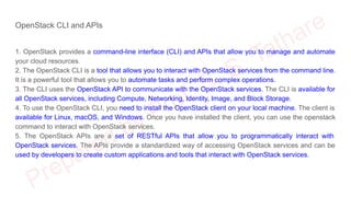 OpenStack CLI and APIs
1. OpenStack provides a command-line interface (CLI) and APIs that allow you to manage and automate
your cloud resources.
2. The OpenStack CLI is a tool that allows you to interact with OpenStack services from the command line.
It is a powerful tool that allows you to automate tasks and perform complex operations.
3. The CLI uses the OpenStack API to communicate with the OpenStack services. The CLI is available for
all OpenStack services, including Compute, Networking, Identity, Image, and Block Storage.
4. To use the OpenStack CLI, you need to install the OpenStack client on your local machine. The client is
available for Linux, macOS, and Windows. Once you have installed the client, you can use the openstack
command to interact with OpenStack services.
5. The OpenStack APIs are a set of RESTful APIs that allow you to programmatically interact with
OpenStack services. The APIs provide a standardized way of accessing OpenStack services and can be
used by developers to create custom applications and tools that interact with OpenStack services.
 