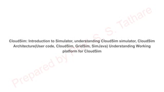 CloudSim: Introduction to Simulator, understanding CloudSim simulator, CloudSim
Architecture(User code, CloudSim, GridSim, SimJava) Understanding Working
platform for CloudSim
 