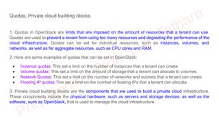 Quotas, Private cloud building blocks
1. Quotas in OpenStack are limits that are imposed on the amount of resources that a tenant can use.
Quotas are used to prevent a tenant from using too many resources and degrading the performance of the
cloud infrastructure. Quotas can be set for individual resources, such as instances, volumes, and
networks, as well as for aggregate resources, such as CPU cores and RAM.
2. Here are some examples of quotas that can be set in OpenStack:
● Instance quotas: This set a limit on the number of instances that a tenant can create
● Volume quotas: This set a limit on the amount of storage that a tenant can allocate to volumes.
● Network Quotas: This set a limit on the number of networks and subnets that a tenant can create.
● Floating IP quotas:This set a limit on the number of floating IPs that a tenant can allocate.
3. Private cloud building blocks are the components that are used to build a private cloud infrastructure.
These components include the physical hardware, such as servers and storage devices, as well as the
software, such as OpenStack, that is used to manage the cloud infrastructure.
 