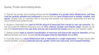 Quotas, Private cloud building blocks
5. Overall, the private cloud building blocks are the foundation of a private cloud infrastructure, and they
must be carefully selected and configured to ensure that the cloud infrastructure is reliable, scalable, and
secure. Quotas play an important role in ensuring that tenants use resources responsibly and that the
cloud infrastructure performs well.
6. Quotas in OpenStack are used to limit the amount of resources that a tenant or user can consume. You
can set quotas for different resources such as CPU, memory, storage, and network usage. Quotas can be
set at the tenant level or the user level, and you can customize the quotas based on your specific needs.
7. Setting quotas helps to prevent overutilization of resources and ensure fair resource allocation among
different tenants and users. Quotas can be managed using the OpenStack CLI or APIs.
8. A private cloud is a cloud infrastructure that is dedicated to a single organization. Private clouds offer
several benefits, including enhanced security, greater control over resources, and increased flexibility.
 