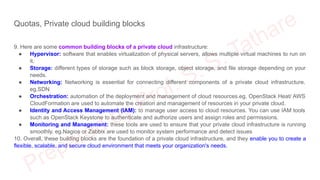 Quotas, Private cloud building blocks
9. Here are some common building blocks of a private cloud infrastructure:
● Hypervisor: software that enables virtualization of physical servers, allows multiple virtual machines to run on
it.
● Storage: different types of storage such as block storage, object storage, and file storage depending on your
needs.
● Networking: Networking is essential for connecting different components of a private cloud infrastructure.
eg.SDN
● Orchestration: automation of the deployment and management of cloud resources.eg. OpenStack Heat/ AWS
CloudFormation are used to automate the creation and management of resources in your private cloud.
● Identity and Access Management (IAM): to manage user access to cloud resources. You can use IAM tools
such as OpenStack Keystone to authenticate and authorize users and assign roles and permissions.
● Monitoring and Management: these tools are used to ensure that your private cloud infrastructure is running
smoothly. eg.Nagios or Zabbix are used to monitor system performance and detect issues
10. Overall, these building blocks are the foundation of a private cloud infrastructure, and they enable you to create a
flexible, scalable, and secure cloud environment that meets your organization's needs.
 