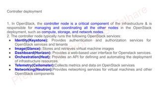 Controller deployment
1. In OpenStack, the controller node is a critical component of the infrastructure & is
responsible for managing and coordinating all the other nodes in the OpenStack
deployment, such as compute, storage, and network nodes.
2. The controller node typically runs the following OpenStack services:
● Identity(Keystone): Provides authentication and authorization services for
OpenStack services and tenants
● Image(Glance): Stores and retrieves virtual machine images
● Dashboard(Horizon): Provides a web-based user interface for Openstack services.
● Orchestration(Heat): Provides an API for defining and automating the deployment
of infrastructure resources.
● Telemetry(Ceilometer):Collects metrics and data on OpenStack services
● Networking(Neutron):Provides networking services for virtual machines and other
OpenStack components
 