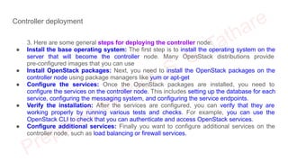 Controller deployment
3. Here are some general steps for deploying the controller node:
● Install the base operating system: The first step is to install the operating system on the
server that will become the controller node. Many OpenStack distributions provide
pre-configured images that you can use
● Install OpenStack packages: Next, you need to install the OpenStack packages on the
controller node using package managers like yum or apt-get
● Configure the services: Once the OpenStack packages are installed, you need to
configure the services on the controller node. This includes setting up the database for each
service, configuring the messaging system, and configuring the service endpoints.
● Verify the installation: After the services are configured, you can verify that they are
working properly by running various tests and checks. For example, you can use the
OpenStack CLI to check that you can authenticate and access OpenStack services.
● Configure additional services: Finally you want to configure additional services on the
controller node, such as load balancing or firewall services.
 